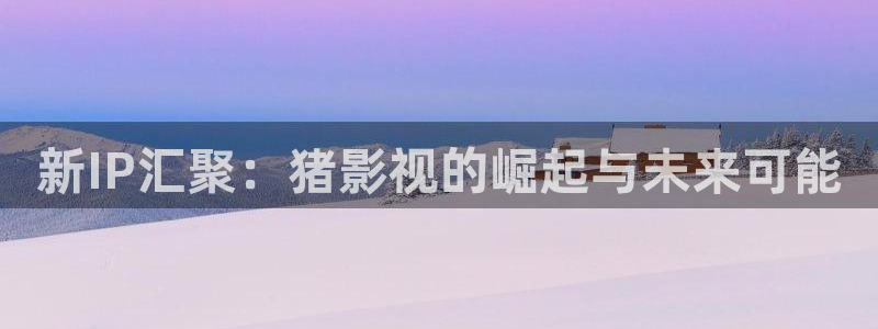 探花系列视频在线观看+在线播放：新IP汇聚：猪影视的崛起与未来可能